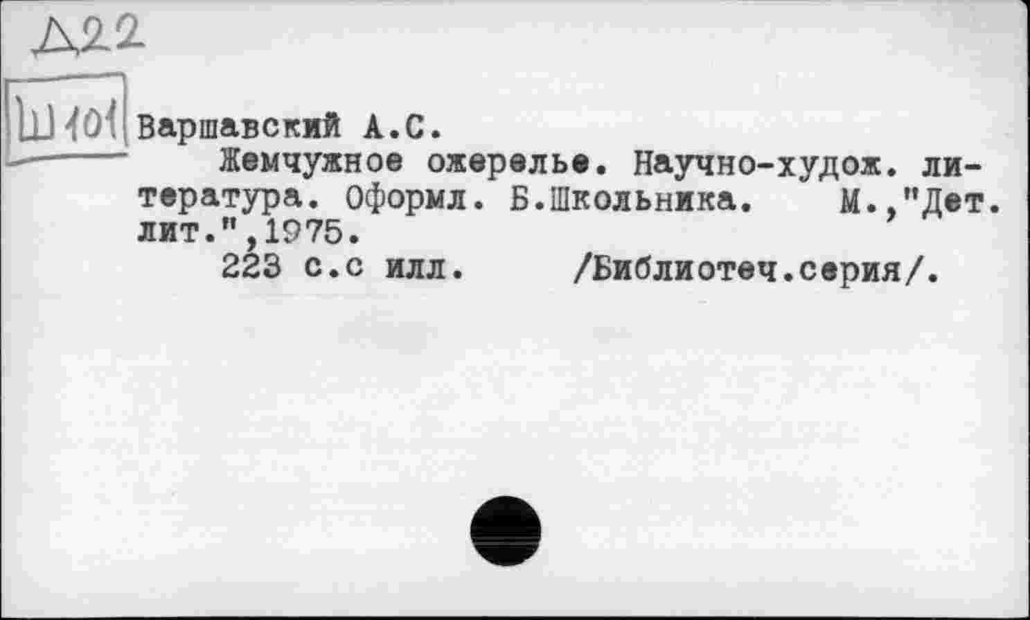 ﻿А2.2.
jj4Û1 Варшавский A.С.
Жемчужное ожерелье. Научно-худож. литература. Оформл. Б.Школьника. М.,"Дет. лит.”,1975.
223 с.с илл. /Библиотеч.серия/.